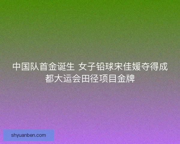 中国队首金诞生 女子铅球宋佳媛夺得成都大运会田径项目金牌