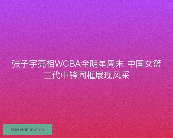 张子宇亮相WCBA全明星周末 中国女篮三代中锋同框展现风采