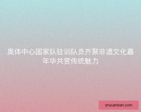 奥体中心国家队驻训队员齐聚非遗文化嘉年华共赏传统魅力
