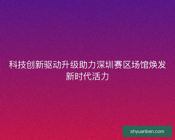 科技创新驱动升级助力深圳赛区场馆焕发新时代活力