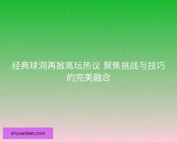 经典球洞再掀高坛热议 聚焦挑战与技巧的完美融合