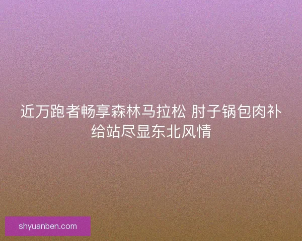 近万跑者畅享森林马拉松 肘子锅包肉补给站尽显东北风情